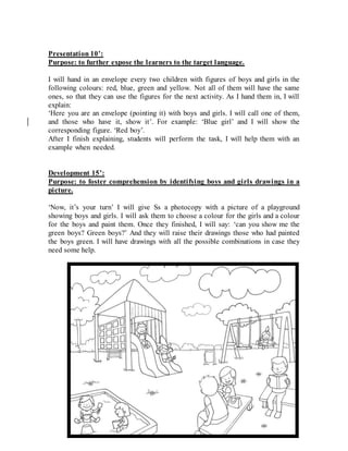 Presentation 10’:
Purpose: to further expose the learners to the target language.
I will hand in an envelope every two children with figures of boys and girls in the
following colours: red, blue, green and yellow. Not all of them will have the same
ones, so that they can use the figures for the next activity. As I hand them in, I will
explain:
‘Here you are an envelope (pointing it) with boys and girls. I will call one of them,
and those who have it, show it’. For example: ‘Blue girl’ and I will show the
corresponding figure. ‘Red boy’.
After I finish explaining, students will perform the task, I will help them with an
example when needed.
Development 15’:
Purpose: to foster comprehension by identifying boys and girls drawings in a
picture.
‘Now, it’s your turn’ I will give Ss a photocopy with a picture of a playground
showing boys and girls. I will ask them to choose a colour for the girls and a colour
for the boys and paint them. Once they finished, I will say: ‘can you show me the
green boys? Green boys?’ And they will raise their drawings those who had painted
the boys green. I will have drawings with all the possible combinations in case they
need some help.
 