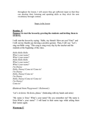 throughout the lesson. I will assure they get sufficient input so that they
can develop their listening and speaking skills as they elicit the new
vocabulary through context.
Stages in the lesson
Routine 5’
Purpose:to start the lessonby greeting the students and inviting them to
sit down.
I will start the lesson by saying: ‘Hello, my friends! How are you? Fine?’ and
I will out my thumbs up showing a positive gesture. Then, I will say: ‘Let’s
sing our Hello song.’ This song is sung every day by the teacher and the
students at the beginning of the class.
Hello Hello Hello
What’s your name?
What’s your name?
Hello Hello Hello
What’s your name?
What’s your name?
I’m Danny
Hello, Danny!Come in! Come in!
I’m Danny
Hello, Danny!Come in!
I’m Danny
Hello, Danny!Come in! Come in!
I’m Danny!
Come in!
(Retrieved from Playground 1. Richmond.)
‘Let’s sit down. Sit down, please.’ (Indicating with my hands and arms)
‘My name is Erica’ What’s your name? Do you remember me? My name is
Erica.What’s your name?’ I will hand in their name tags while asking them
their names again.
Warm-up 5’
 