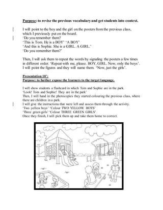 Purpose:to revise the previous vocabularyand get students into context.
I will point to the boy and the girl on the posters from the previous class,
which I previously put on the board.
‘Do you remember them?
‘This is Tom. He is a BOY’ ‘A BOY’
‘And this is Sophie. She is a GIRL. A GIRL.’
‘Do you remember them?’
Then, I will ask them to repeat the words by signaling the posters a few times
in different order. ‘Repeat with me, please. BOY, GIRL. Now, only the boys’.
I will point the figures and they will name them. ‘Now, just the girls’.
Presentation 10’:
Purpose: to further expose the learners to the target language.
I will show students a flashcard in which Tom and Sophie are in the park.
‘Look! Tom and Sophie! They are in the park’
Then, I will hand in the photocopies they started colouring the previous class, where
there are children in a park.
I will give the instructions that were left and assess them through the activity.
‘Two yellow boys’ ‘Colour TWO YELLOW BOYS’
‘Three green girls’ ‘Colour THREE GREEN GIRLS’
Once they finish, I will pick them up and take them home to correct.
 
