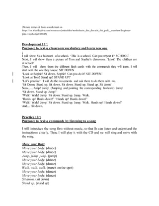 (Picture retrieved from a worksheet on
https://en.islcollective.com/resources/printables/worksheets_doc_docx/at_the_park__numbers/beginner-
prea1-worksheet/48845)
Development 10’:
Purpose: to revise classroom vocabulary and learn new one
i
I will show Ss a flashcard of a school. ‘This is a school. Can you repeat it? SCHOOL’
Next, I will show them a picture of Tom and Sophie’s classroom. ‘Look! The children are
at school!
Then, I will show them the different flash cards with the commands they will learn. I will
start with the one they know: SIT DOWN
‘Look at Sophie! Sit down, Sophie! Can you do it? SIT DOWN’
‘Look at Tom! Stand up! STAND UP!’
‘Let’s practise!’ I will do the movements and ask them to do them with me.
‘Sit Down. Stand up. Sit down. Sit down. Stand up. Stand up. Sit down’
Now….. Jump! Jump! (Jumping and pointing the corresponding flashcard) Jump!
‘Sit down. Stand up. Jump!’
‘Walk! Walk! Jump! Sit down. Stand up. Jump. Walk.
‘Hands up! Hands down!’ ‘Hands up! Hands down!’
‘Walk! Walk! Jump! Sit down. Stand up. Jump. Walk. Hands up! Hands down!’
And… Sit down.
Practice 10’:
Purpose: to revise commands by listening to a song
I will introduce the song first without music, so that Ss can listen and understand the
instructions clearly. Then, I will play it with the CD and we will sing and move with
the song.
Move your Body
Move your body. (dance)
Move your body. (dance)
Jump, jump, jump. (jump)
Move your body. (dance)
Move your body. (dance)
Walk, walk, walk. (march on the spot)
Move your body. (dance)
Move your body. (dance)
Sit down. (sit down)
Stand up. (stand up)
 