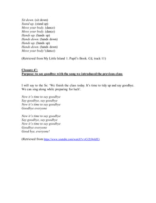 Sit down. (sit down)
Stand up. (stand up)
Move your body. (dance)
Move your body. (dance)
Hands up. (hands up)
Hands down. (hands down)
Hands up. (hands up)
Hands down. (hands down)
Move your body! (dance)
(Retrieved from My Little Island 1. Pupil’s Book. Cd, track 11)
Closure 4’:
Purpose: to say goodbye with the song we introduced the previous class
I will say to the Ss: ‘We finish the class today. It’s time to tidy up and say goodbye.
We can sing along while preparing for luch’.
Now it’s time to say goodbye
Say goodbye, say goodbye
Now it’s time to say goodbye
Goodbye everyone
Now it’s time to say goodbye
Say goodbye, say goodbye
Now it’s time to say goodbye
Goodbye everyone
Good bye, everyone!
(Retrieved from https://www.youtube.com/watch?v=rCr2t34vkIE)
 