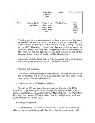 hands down,
jump and
walk.
.
walk. /ˈhændz ˈdaʊn/
New Listen, identify
and glue.
Parts of the
face: face,
eyes, nose,
mouth, ears,
hair.
Point to the… /feɪs/
/hɛə/
/aɪz/
/nəʊz/
/maʊθ/
/ɪəz/


 Teaching approach or combination of methods / approaches: this lesson
is based on the Constructive approach, and organized through the TPR
(Total Physical Response) procedure. We will also be working according
to the EEE (Encounter, Engage and Exploit) model proposed by
Robinson, Mourao and Kang, since the previous cases and the revision in
the warm up and the presentation will lead students to exploit the
language during the rest of the class and the following one.

 Integration of skills: What skills will be integrated and how? Listening
and speaking skills will be integrated throughout the lesson.


 Materials and resources: 

Two posters showing the image of a boy and a girl, flashcards with pictures of
the movements Ss will revise and learn, songs played on a CD player, poster
with the parts of the face, photocopies.

 Pedagogical use of ICT in class or at home:

We will use ICT materials in the classroom when listening to the ‘Hello
song’ from a cd provided by the teacher in charge; the ‘Move your Body’ song,
retrieved from the CD corresponding to the book My Little Island 1; the ‘Parts of the
Face song’ from ‘Squeeze 1’ Student’s Book; and the ‘Goodbye song’, which was
downloaded from a You Tube video.

 Seating arrangement: 

At the beginning of the class, the students will sit on their desks, which are
placed in two big groups, facing each other. This is how they usually sit, so I will
 