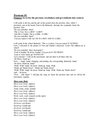 Warm-up 10’
Purpose:to revise the previous vocabulary and get students into context.
I will point to the boy and the girl on the posters from the previous class, which I
previously put on the board. Next to the flashcards showing the commands learnt the
previous class.
‘Do you remember them?
‘This is Tom. He is a BOY’ ‘A BOY’
‘And this is Sophie. She is a GIRL. A GIRL.’
‘Do you remember them?’
‘Can you repeat it with me? HE IS A BOY. SHE IS A GIRL.’
I will point Ss the school flashcard. ‘This is a school. Can you repeat it? SCHOOL’
Next, I will point to the picture of Tom and Sophie’s classroom. ‘Look! The children are at
school!
‘Do you remember these movements?’
‘Look at Sophie! Sit down, Sophie! Can you do it? SIT DOWN’
‘Look at Tom! Stand up! STAND UP!’
‘Let’s practise!’ I will do the movements and ask them to do them with me.
‘Sit Down. Stand up.’
Now….. Jump! Jump! (Jumping and pointing the corresponding flashcard) Jump!
‘Sit down. Stand up. Jump!’
‘Walk! Walk! Jump! Sit down. Stand up. Jump. Walk.
‘Hands up! Hands down!’ ‘Hands up! Hands down!’
‘Walk! Walk! Jump! Sit down. Stand up. Jump. Walk. Hands up! Hands down!’
And… Sit down.’
‘Now… with music!’ I will play the song we learnt the previous class and we will do the
movements together.
Move your Body
Move your body. (dance)
Move your body. (dance)
Jump, jump, jump. (jump)
Move your body. (dance)
Move your body. (dance)
Walk, walk, walk. (march on the spot)
Move your body. (dance)
Move your body. (dance)
Sit down. (sit down)
Stand up. (stand up)
Sit down. (sit down)
Stand up. (stand up)
Move your body. (dance)
Move your body. (dance)
 