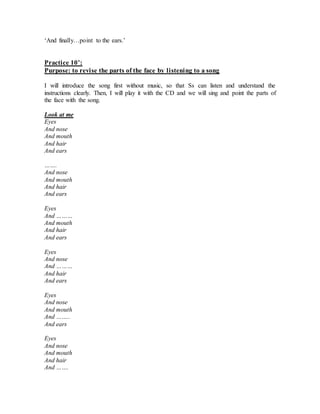 ‘And finally…point to the ears.’
Practice 10’:
Purpose: to revise the parts of the face by listening to a song
I will introduce the song first without music, so that Ss can listen and understand the
instructions clearly. Then, I will play it with the CD and we will sing and point the parts of
the face with the song.
Look at me
Eyes
And nose
And mouth
And hair
And ears
…….
And nose
And mouth
And hair
And ears
Eyes
And ………
And mouth
And hair
And ears
Eyes
And nose
And ………
And hair
And ears
Eyes
And nose
And mouth
And ……..
And ears
Eyes
And nose
And mouth
And hair
And …….
 