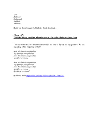 Eyes
And nose
And mouth
And hair
And ears
(Retrieved from Squeeze 1. Student’s Book. Cd, track 5)
Closure 4’:
Purpose: to say goodbye with the song we introduced the previous class
I will say to the Ss: ‘We finish the class today. It’s time to tidy up and say goodbye. We can
sing along while preparing for luch’.
Now it’s time to say goodbye
Say goodbye, say goodbye
Now it’s time to say goodbye
Goodbye everyone
Now it’s time to say goodbye
Say goodbye, say goodbye
Now it’s time to say goodbye
Goodbye everyone
Good bye, everyone!
(Retrieved from https://www.youtube.com/watch?v=rCr2t34vkIE)
 