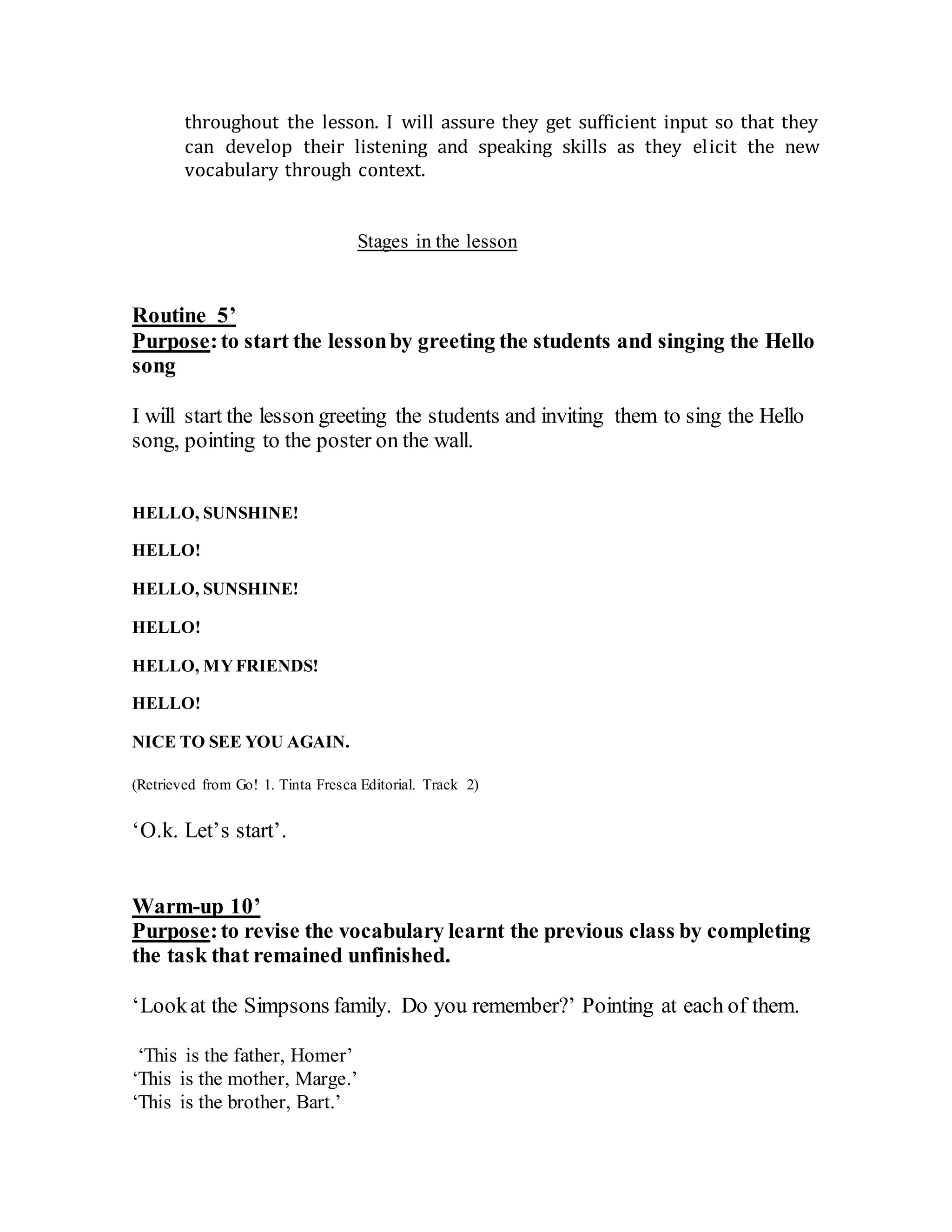 throughout the lesson. I will assure they get sufficient input so that they
can develop their listening and speaking skills as they elicit the new
vocabulary through context.
Stages in the lesson
Routine 5’
Purpose:to start the lessonby greeting the students and singing the Hello
song
I will start the lesson greeting the students and inviting them to sing the Hello
song, pointing to the poster on the wall.
HELLO, SUNSHINE!
HELLO!
HELLO, SUNSHINE!
HELLO!
HELLO, MYFRIENDS!
HELLO!
NICE TO SEE YOU AGAIN.
(Retrieved from Go! 1. Tinta Fresca Editorial. Track 2)
‘O.k. Let’s start’.
Warm-up 10’
Purpose:to revise the vocabulary learnt the previous class by completing
the task that remained unfinished.
‘Lookat the Simpsons family. Do you remember?’ Pointing at each of them.
‘This is the father, Homer’
‘This is the mother, Marge.’
‘This is the brother, Bart.’
 
