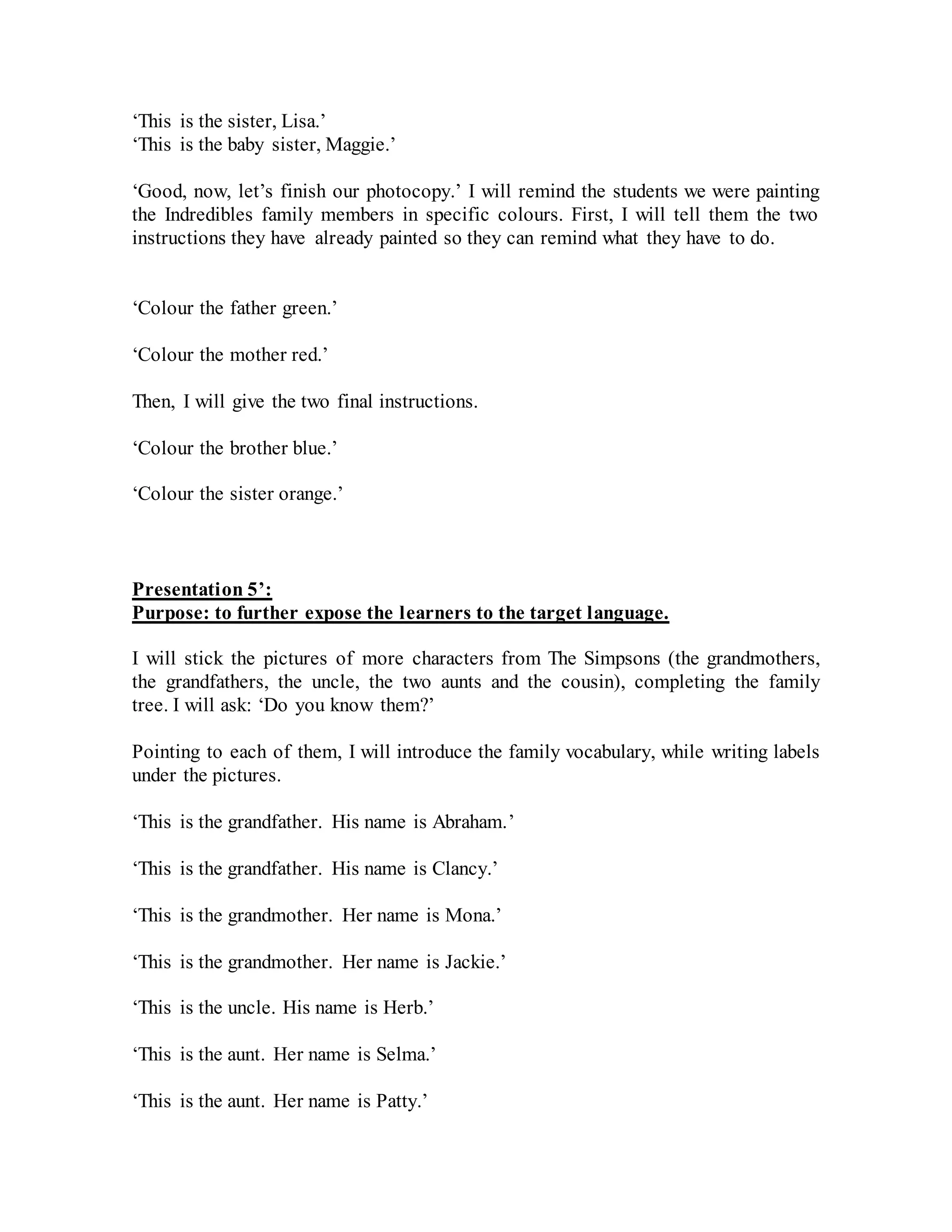 ‘This is the sister, Lisa.’
‘This is the baby sister, Maggie.’
‘Good, now, let’s finish our photocopy.’ I will remind the students we were painting
the Indredibles family members in specific colours. First, I will tell them the two
instructions they have already painted so they can remind what they have to do.
‘Colour the father green.’
‘Colour the mother red.’
Then, I will give the two final instructions.
‘Colour the brother blue.’
‘Colour the sister orange.’
Presentation 5’:
Purpose: to further expose the learners to the target language.
I will stick the pictures of more characters from The Simpsons (the grandmothers,
the grandfathers, the uncle, the two aunts and the cousin), completing the family
tree. I will ask: ‘Do you know them?’
Pointing to each of them, I will introduce the family vocabulary, while writing labels
under the pictures.
‘This is the grandfather. His name is Abraham.’
‘This is the grandfather. His name is Clancy.’
‘This is the grandmother. Her name is Mona.’
‘This is the grandmother. Her name is Jackie.’
‘This is the uncle. His name is Herb.’
‘This is the aunt. Her name is Selma.’
‘This is the aunt. Her name is Patty.’
 