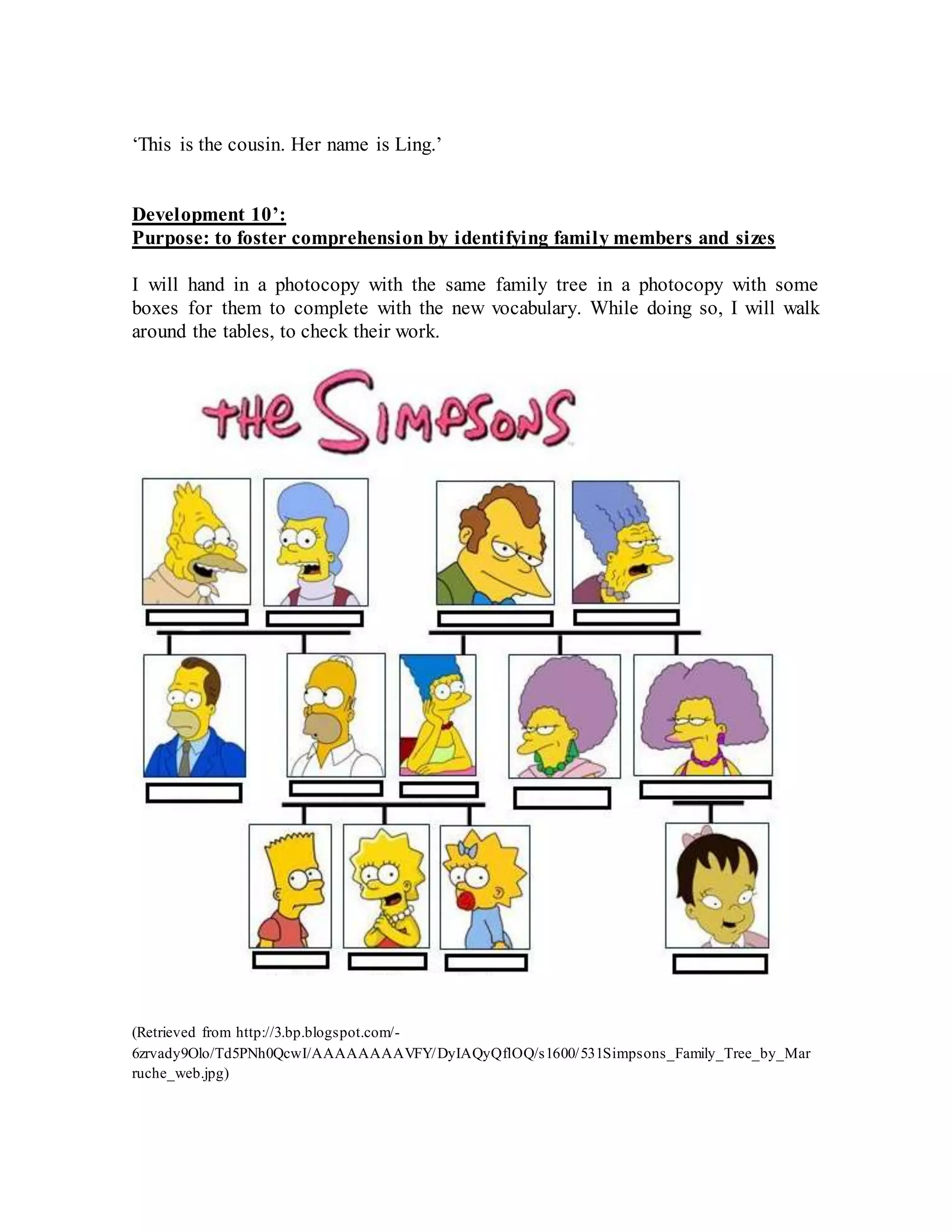 ‘This is the cousin. Her name is Ling.’
Development 10’:
Purpose: to foster comprehension by identifying family members and sizes
I will hand in a photocopy with the same family tree in a photocopy with some
boxes for them to complete with the new vocabulary. While doing so, I will walk
around the tables, to check their work.
(Retrieved from http://3.bp.blogspot.com/-
6zrvady9Olo/Td5PNh0QcwI/AAAAAAAAVFY/DyIAQyQflOQ/s1600/531Simpsons_Family_Tree_by_Mar
ruche_web.jpg)
 