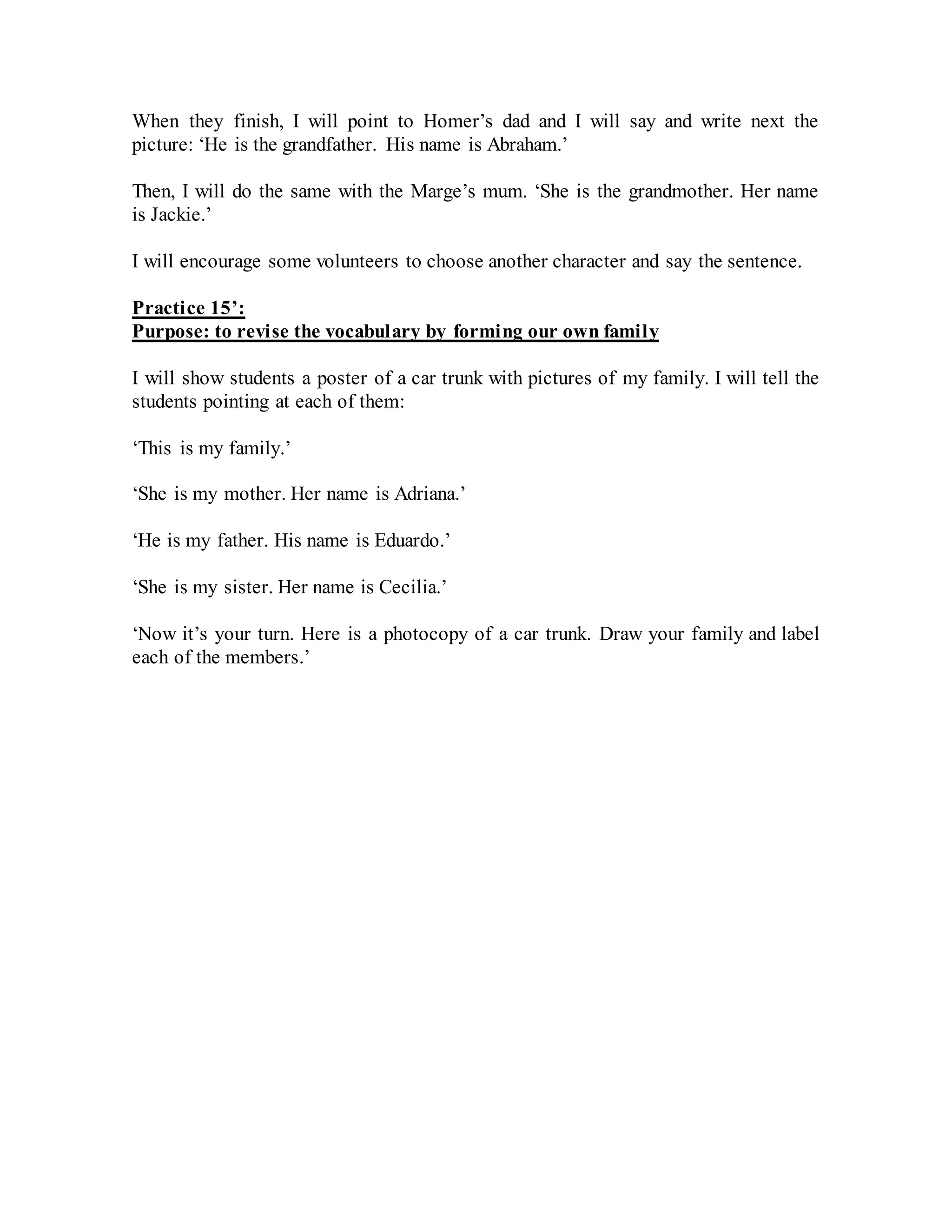 When they finish, I will point to Homer’s dad and I will say and write next the
picture: ‘He is the grandfather. His name is Abraham.’
Then, I will do the same with the Marge’s mum. ‘She is the grandmother. Her name
is Jackie.’
I will encourage some volunteers to choose another character and say the sentence.
Practice 15’:
Purpose: to revise the vocabulary by forming our own family
I will show students a poster of a car trunk with pictures of my family. I will tell the
students pointing at each of them:
‘This is my family.’
‘She is my mother. Her name is Adriana.’
‘He is my father. His name is Eduardo.’
‘She is my sister. Her name is Cecilia.’
‘Now it’s your turn. Here is a photocopy of a car trunk. Draw your family and label
each of the members.’
 