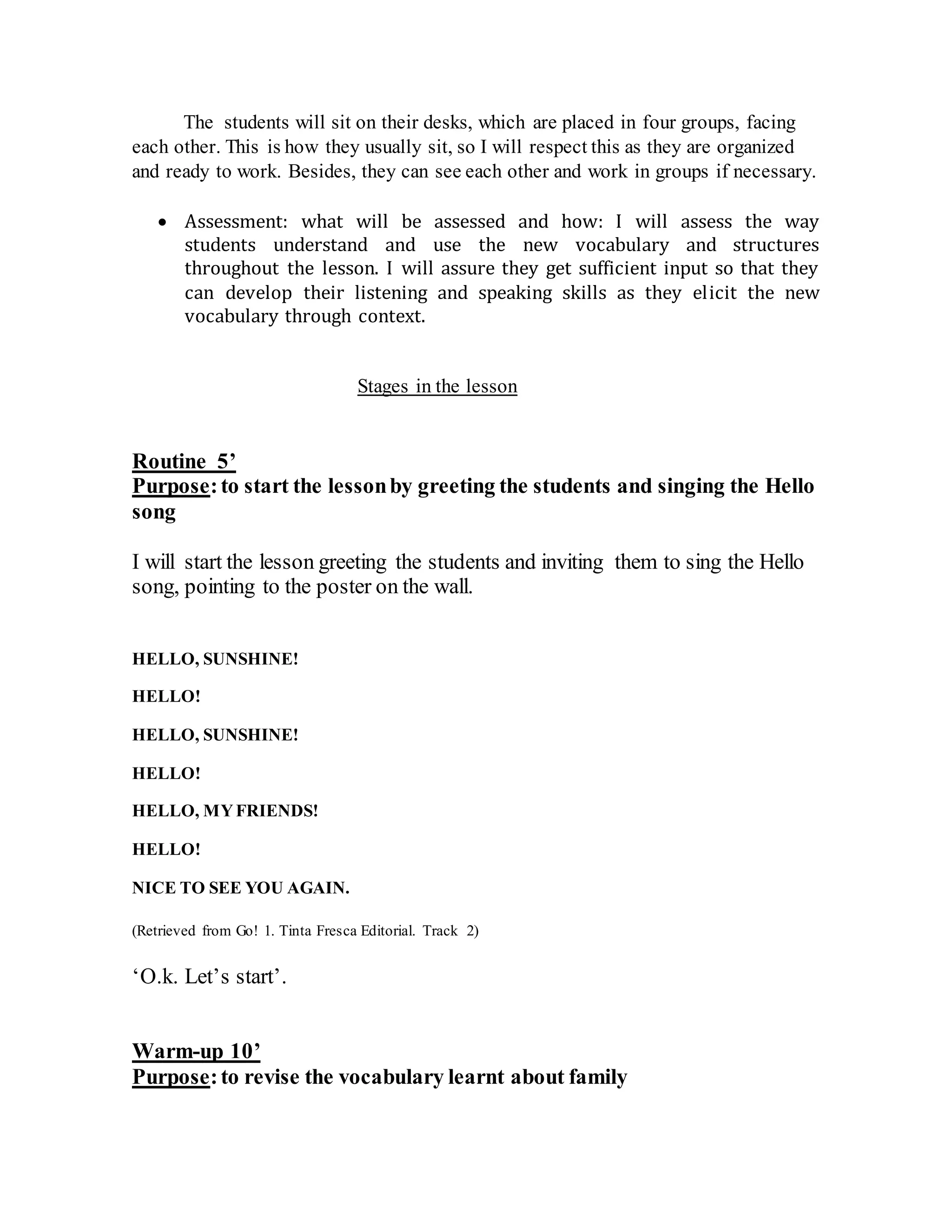 The students will sit on their desks, which are placed in four groups, facing
each other. This is how they usually sit, so I will respect this as they are organized
and ready to work. Besides, they can see each other and work in groups if necessary.
 Assessment: what will be assessed and how: I will assess the way
students understand and use the new vocabulary and structures
throughout the lesson. I will assure they get sufficient input so that they
can develop their listening and speaking skills as they elicit the new
vocabulary through context.
Stages in the lesson
Routine 5’
Purpose:to start the lessonby greeting the students and singing the Hello
song
I will start the lesson greeting the students and inviting them to sing the Hello
song, pointing to the poster on the wall.
HELLO, SUNSHINE!
HELLO!
HELLO, SUNSHINE!
HELLO!
HELLO, MYFRIENDS!
HELLO!
NICE TO SEE YOU AGAIN.
(Retrieved from Go! 1. Tinta Fresca Editorial. Track 2)
‘O.k. Let’s start’.
Warm-up 10’
Purpose:to revise the vocabulary learnt about family
 