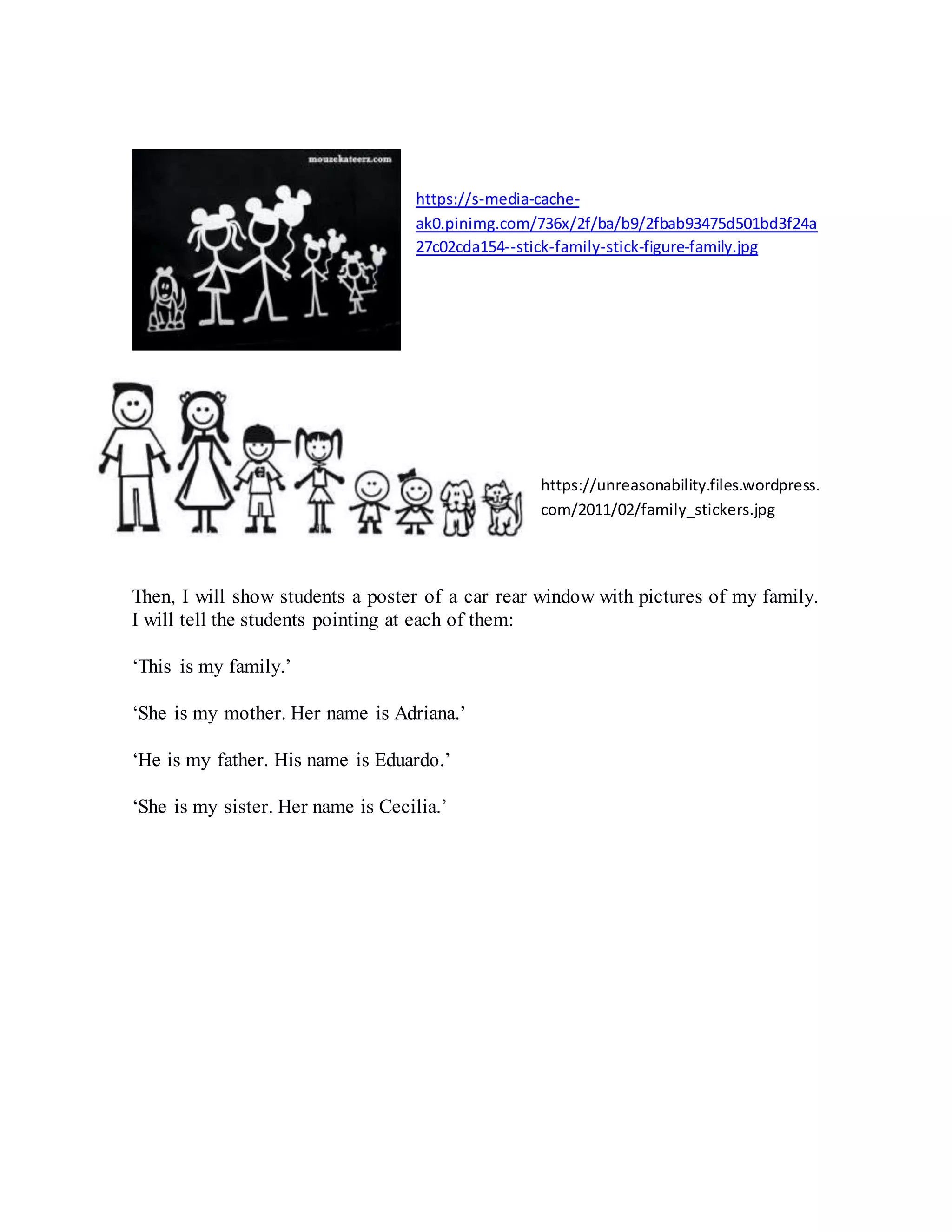 https://s-media-cache-
ak0.pinimg.com/736x/2f/ba/b9/2fbab93475d501bd3f24a
27c02cda154--stick-family-stick-figure-family.jpg
https://unreasonability.files.wordpress.
com/2011/02/family_stickers.jpg
Then, I will show students a poster of a car rear window with pictures of my family.
I will tell the students pointing at each of them:
‘This is my family.’
‘She is my mother. Her name is Adriana.’
‘He is my father. His name is Eduardo.’
‘She is my sister. Her name is Cecilia.’
 