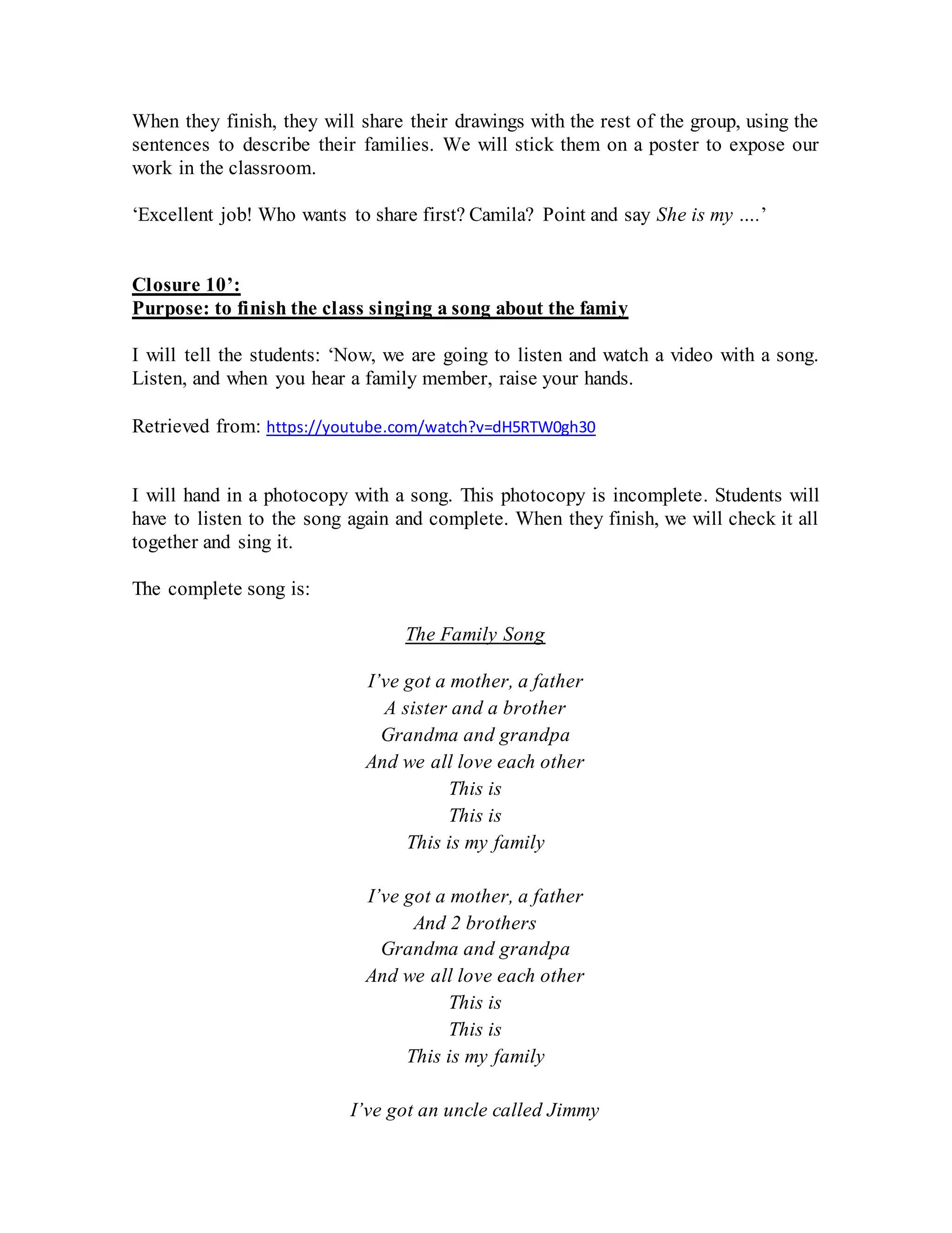 When they finish, they will share their drawings with the rest of the group, using the
sentences to describe their families. We will stick them on a poster to expose our
work in the classroom.
‘Excellent job! Who wants to share first? Camila? Point and say She is my ….’
Closure 10’:
Purpose: to finish the class singing a song about the famiy
I will tell the students: ‘Now, we are going to listen and watch a video with a song.
Listen, and when you hear a family member, raise your hands.
Retrieved from: https://youtube.com/watch?v=dH5RTW0gh30
I will hand in a photocopy with a song. This photocopy is incomplete. Students will
have to listen to the song again and complete. When they finish, we will check it all
together and sing it.
The complete song is:
The Family Song
I’ve got a mother, a father
A sister and a brother
Grandma and grandpa
And we all love each other
This is
This is
This is my family
I’ve got a mother, a father
And 2 brothers
Grandma and grandpa
And we all love each other
This is
This is
This is my family
I’ve got an uncle called Jimmy
 