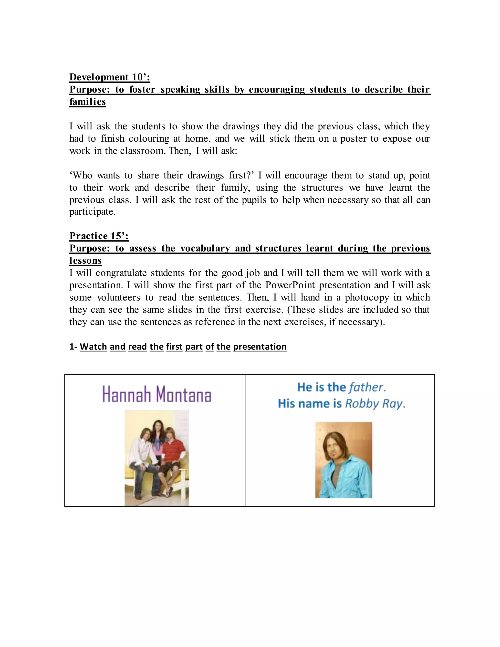 Development 10’:
Purpose: to foster speaking skills by encouraging students to describe their
families
I will ask the students to show the drawings they did the previous class, which they
had to finish colouring at home, and we will stick them on a poster to expose our
work in the classroom. Then, I will ask:
‘Who wants to share their drawings first?’ I will encourage them to stand up, point
to their work and describe their family, using the structures we have learnt the
previous class. I will ask the rest of the pupils to help when necessary so that all can
participate.
Practice 15’:
Purpose: to assess the vocabulary and structures learnt during the previous
lessons
I will congratulate students for the good job and I will tell them we will work with a
presentation. I will show the first part of the PowerPoint presentation and I will ask
some volunteers to read the sentences. Then, I will hand in a photocopy in which
they can see the same slides in the first exercise. (These slides are included so that
they can use the sentences as reference in the next exercises, if necessary).
1- Watch and read the first part of the presentation
 