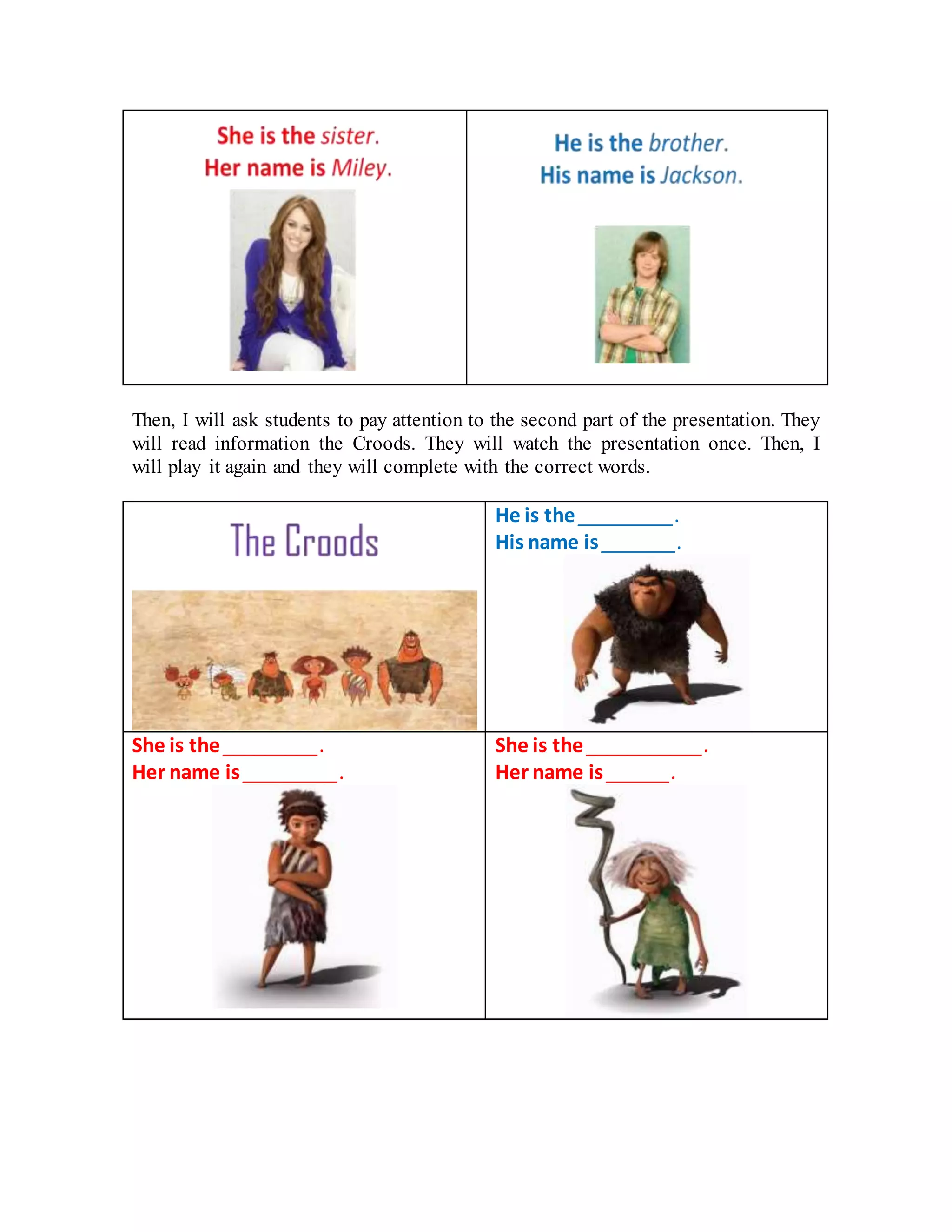 Then, I will ask students to pay attention to the second part of the presentation. They
will read information the Croods. They will watch the presentation once. Then, I
will play it again and they will complete with the correct words.
He is the _________.
His name is _______.
She is the _________.
Her name is _________.
She is the ___________.
Her name is ______.
 