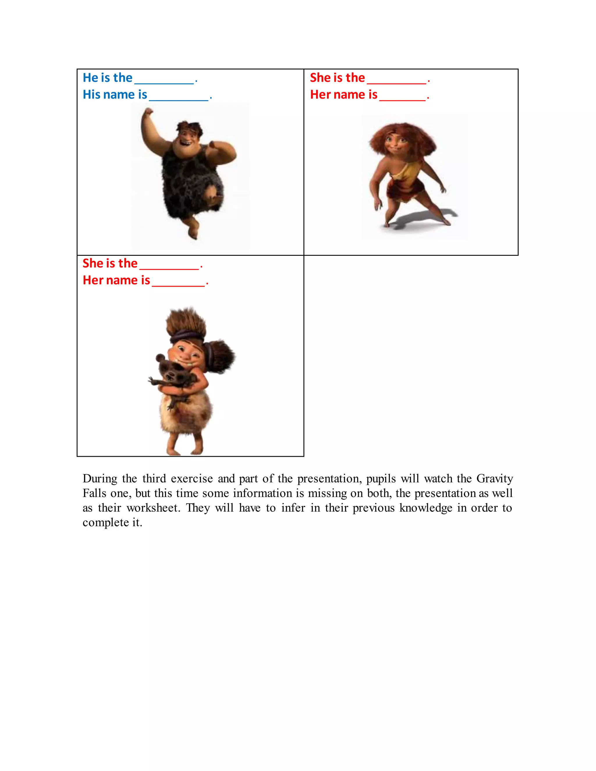 He is the _________.
His name is _________.
She is the _________.
Her name is _______.
She is the _________.
Her name is ________.
During the third exercise and part of the presentation, pupils will watch the Gravity
Falls one, but this time some information is missing on both, the presentation as well
as their worksheet. They will have to infer in their previous knowledge in order to
complete it.
 