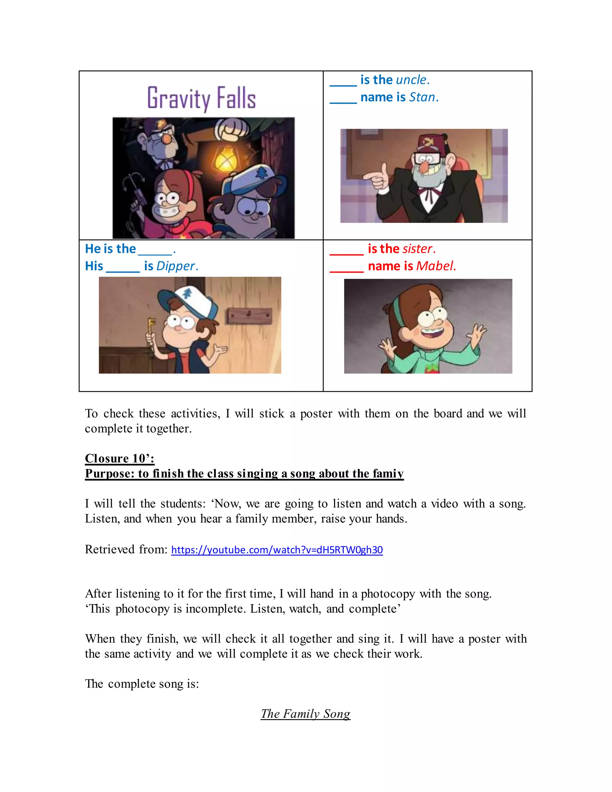 ____ is the uncle.
____ name is Stan.
He is the _____.
His _____ is Dipper.
_____ is the sister.
_____ name is Mabel.
To check these activities, I will stick a poster with them on the board and we will
complete it together.
Closure 10’:
Purpose: to finish the class singing a song about the famiy
I will tell the students: ‘Now, we are going to listen and watch a video with a song.
Listen, and when you hear a family member, raise your hands.
Retrieved from: https://youtube.com/watch?v=dH5RTW0gh30
After listening to it for the first time, I will hand in a photocopy with the song.
‘This photocopy is incomplete. Listen, watch, and complete’
When they finish, we will check it all together and sing it. I will have a poster with
the same activity and we will complete it as we check their work.
The complete song is:
The Family Song
 