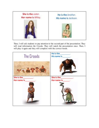 Then, I will ask students to pay attention to the second part of the presentation. They
will read information the Croods. They will watch the presentation once. Then, I
will play it again and they will complete with the correct words.
He is the _________.
His name is _______.
She is the _________.
Her name is _________.
She is the ___________.
Her name is ______.
 