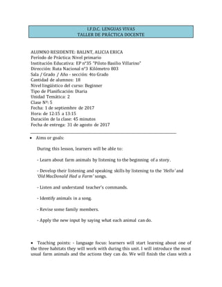 I.F.D.C. LENGUAS VIVAS
TALLER DE PRÁCTICA DOCENTE
ALUMNO RESIDENTE: BALINT, ALICIA ERICA
Período de Práctica: Nivel primario
Institución Educativa: EP n°35 “Piloto Basilio Villarino”
Dirección: Ruta Nacional n°3 Kilómetro 803
Sala / Grado / Año - sección: 4to Grado
Cantidad de alumnos: 18
Nivel lingüístico del curso: Beginner
Tipo de Planificación: Diaria
Unidad Temática: 2
Clase Nº: 5
Fecha: 1 de septiembre de 2017
Hora: de 12:15 a 13:15
Duración de la clase: 45 minutos
Fecha de entrega: 31 de agosto de 2017
 Aims or goals: 
During this lesson, learners will be able to:
- Learn about farm animals by listening to the beginning of a story.
- Develop their listening and speaking skills by listening to the ‘Hello’ and
‘Old MacDonald Had a Farm’ songs.
- Listen and understand teacher’s commands.
- Identify animals in a song.
- Revise some family members.
- Apply the new input by saying what each animal can do.
 Teaching points: - language focus: learners will start learning about one of
the three habitats they will work with during this unit. I will introduce the most
usual farm animals and the actions they can do. We will finish the class with a
 