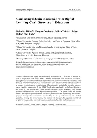 Acta Polytechnica Hungarica Vol. 16, No. 1, 2019
– 77 –
Connecting Bitcoin Blockchain with Digital
Learning Chain Structure in Education
Krisztián Bálint1,2, Dragan Cvetković1, Márta Takács3, Ildikó
Holik4, Alex Tóth5
1
Singidunum University, Danijelova 32, 11000, Belgrade, Serbia
2
Óbuda University, Doctoral School on Safety and Security Sciences, Népszínház
u. 8, 1081 Budapest, Hungary
3
Óbuda University, John von Neumann Faculty of Informatics, Bécsi út 96/b,
1034 Budapest, Hungary
4
Óbuda University, Ágoston Trefort Centre for Engineering Education,
Népszínház u. 8, 1081 Budapest, Hungary
5
Municipal Museum of Subotica, Trg Sinagoge 3, 24000 Subotica, Serbia
E-mails: kristian.balint.12@singimail.rs, dcvetkovic@singidunum.ac.rs
takacs.marta@nik.uni-obuda.hu, holik.ildiko@tmpk.uni-obuda.hu,
muzejsubotica@mts.rs
Abstract: In the present paper, an extension of the Bitcoin (BTC) structure is introduced,
with a proprietary and unique DLCC (Digital Learning Chain Structure) blockchain,
through which an automated bursary payment system could be constituted, which has, until
this day, never been implemented at universities. Thus, an alternative is offered to achieve
a bursary payment system, operating in a fully automatic, periodically repeating manner,
never requiring supervision. In the DLCC blockchain, specifically, in the Smart Contract,
the terms of contract are kept, concerning the bursaries, terms agreed by both parties
(students and universities alike). A great advantage of the DLCC system is that it is able to
extract the required grades from the electronic grade book, thus supervising the students’
progress throughout the semesters. Upon reaching the end of each semester, if the student
qualifies, meeting the requirements, the system will transfer the required quantity of
cryptocurrency from the university’s account automatically to the student's account.
Keywords: Bitcoin; Smart Contract; Digital Learning Chain Structure
 