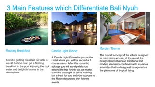 3 Main Features which Differentiate Bali Nyuh
Villa
Floating Breakfast
Trend of getting breakfast on table is
an old fashion now, get a floating
breakfast in the pool enjoying the cool
water and delightful aroma in the
atmosphere.
Candle Light Dinner
A Candle Light Dinner for you at the
Hotel where you will be served a 3
course menu. After this romantic
splurge you will surely wish you
extend the trip further but we make
sure the last night in Bali is nothing
but a treat for you and your spouse so
the Room decorated with flowers
awaits.
Morden Theme
The overall concept of the villa is designed
to maximizing privacy of the guest, the
design blends Balinese traditional and
modern elements combined with luxurious
amenities that invites guest to experience
the pleasures of tropical living
 