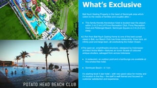 Bali Nyuh Gading Property in the heart of Seminyak area which
caters to the needs of families and couples alike –
● This family-friendly Kerobokan hotel is located near the airport,
within 2 mi (3 km) of Finns Recreation Club, Finns Recreation
Club and Petitenget Beach. Seminyak Square is 2 mi (3.2 km)
away.
●2.7km from Bali Nyuh Gading Home to one of the best sunset
views in Bali, our Beach Club has three restaurants, three bars, an
infinity pool and large lawn, all overlooking the Indian Ocean.
●The open-air, amphitheatre structure—designed by Indonesian
architect Andra Matin—features an iconic facade of coloured
antique shutters, salvaged from across Indonesia
● A restaurant, an outdoor pool and a bar/lounge are available at
this smoke-free hotel.
● Seminyak Beach - 4.1 km
It’s starting level 4 star hotel – with very good value for money and
it’s location is the Key – the staff is well trained and focused on
customer satisfaction and experience.
What’s Exclusive
 