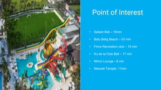 Point of Interest
• Splash Bali – 16min
• Batu Belig Beach – 03 min
• Finns Recreation club – 16 min
• Ku de ta Club Bali – 17 min
• Mirror Lounge - 8 min
• Masceti Temple- 11min
 