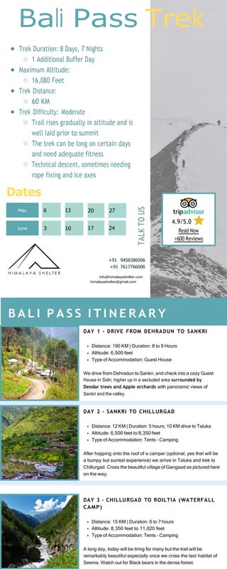 Bali Pass Trek
Trek Duration: 8 Days, 7 Nights
1 Additional Buffer Day
Maximum Altitude:
16,080 Feet
Trek Distance:
60 KM
Trek Difficulty: Moderate
Trail rises gradually in altitude and is
well laid prior to summit
The trek can be long on certain days
and need adequate fitness
Technical descent, sometimes needing
rope fixing and ice axes
Dates
4.9/5.0
Read Now
>600 Reviews
+91 9458386006
+91 7617766006
info@himalayashelter.com
himalayashelter@gmail.com
DAY 1 - DRIVE FROM DEHRADUN TO SANKRI
Distance: 190 KM | Duration: 8 to 9 Hours
Altitude: 6,500 feet
Type of Accommodation: Guest House
We drive from Dehradun to Sankri, and check into a cozy Guest
House in Sidri, higher up in a secluded area surrounded by
Deodar trees and Apple orchards with panoramic views of
Sankri and the valley.
DAY 2 - SANKRI TO CHILLURGAD
Distance: 12 KM | Duration: 5 hours; 10 KM drive to Taluka
Altitude: 6,500 feet to 8,350 feet
Type of Accommodation: Tents - Camping
After hopping onto the roof of a camper (optional, yes that will be
a bumpy but surreal experience) we arrive in Taluka and trek to
Chillurgad. Cross the beautiful village of Gangaad as pictured here
on the way.
B A L I P A S S I T I N E R A R Y
DAY 3 - CHILLURGAD TO ROILTIA (WATERFALL
CAMP)
Distance: 15 KM | Duration: 6 to 7 hours
Altitude: 8,350 feet to 11,020 feet
Type of Accommodation: Tents - Camping
A long day, today will be tiring for many but the trail will be
remarkably beautiful especially once we cross the last habitat of
Seema. Watch out for Black bears in the dense forest.
3
June
20
13
6
May
TALK
TO
US
10 17
27
24
 