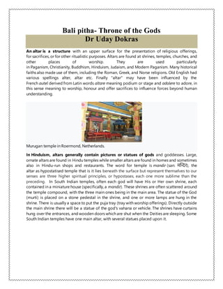 Bali pitha- Throne of the Gods
Dr Uday Dokras
An altar is a structure with an upper surface for the presentation of religious offerings,
for sacrifices, or for other ritualistic purposes. Altars are found at shrines, temples, churches, and
other places of worship. They are used particularly
in Paganism, Christianity, Buddhism, Hinduism, Judaism, and Modern Paganism. Many historical
faiths also made use of them, including the Roman, Greek, and Norse religions. Old English had
various spellings alter, altar etc. Finally "altar" may have been influenced by the
French autel derived from Latin words altare meaning podium or stage and adolere to adore, in
this sense meaning to worship, honour and offer sacrifices to influence forces beyond human
understanding.
Murugan temple in Roermond, Netherlands.
In Hinduism, altars generally contain pictures or statues of gods and goddesses. Large,
ornate altars are found in Hindu temples while smaller altars are found in homes and sometimes
also in Hindu-run shops and restaurants. The word for temple is mandir (san: मन्दिर), the
altar as hypostatised temple that is it lies beneath the surface but represent themselves to our
senses are three higher spiritual principles, or hypostases, each one more sublime than the
preceding. In South Indian temples, often each god will have His or Her own shrine, each
contained in a miniature house (specifically, a mandir). These shrines are often scattered around
the temple compound, with the three main ones being in the main area. The statue of the God
(murti) is placed on a stone pedestal in the shrine, and one or more lamps are hung in the
shrine. There is usually a space to put the puja tray (tray with worship offerings). Directly outside
the main shrine there will be a statue of the god's vahana or vehicle. The shrines have curtains
hung over the entrances, and wooden doors which are shut when the Deities are sleeping. Some
South Indian temples have one main altar, with several statues placed upon it.
 
