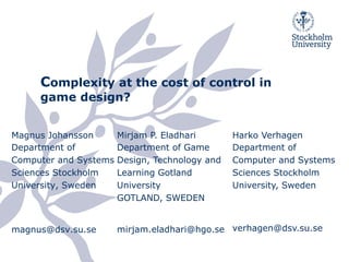 Complexity at the cost of control in
game design?
Magnus Johansson
Department of
Computer and Systems
Sciences Stockholm
University, Sweden
magnus@dsv.su.se
Mirjam P. Eladhari
Department of Game
Design, Technology and
Learning Gotland
University
GOTLAND, SWEDEN
mirjam.eladhari@hgo.se
Harko Verhagen
Department of
Computer and Systems
Sciences Stockholm
University, Sweden
verhagen@dsv.su.se
 