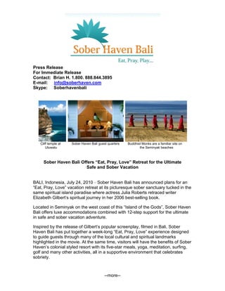 Press Release
For Immediate Release
Contact: Brian H. 1.800. 888.844.3895
E-mail: info@soberhaven.com
Skype: Soberhavenbali




   Cliff temple at   Sober Haven Bali guest quarters   Buddhist Monks are a familiar site on
       Uluwatu                                                the Seminyak beaches



     Sober Haven Bali Offers “Eat, Pray, Love” Retreat for the Ultimate
                        Safe and Sober Vacation


BALI, Indonesia, July 24, 2010 – Sober Haven Bali has announced plans for an
“Eat, Pray, Love” vacation retreat at its picturesque sober sanctuary tucked in the
same spiritual island paradise where actress Julia Roberts retraced writer
Elizabeth Gilbert’s spiritual journey in her 2006 best-selling book.

Located in Seminyak on the west coast of this “Island of the Gods”, Sober Haven
Bali offers luxe accommodations combined with 12-step support for the ultimate
in safe and sober vacation adventure.

Inspired by the release of Gilbert’s popular screenplay, filmed in Bali, Sober
Haven Bali has put together a week-long “Eat, Pray, Love” experience designed
to guide guests through many of the local cultural and spiritual landmarks
highlighted in the movie. At the same time, visitors will have the benefits of Sober
Haven’s colonial styled resort with its five-star meals, yoga, meditation, surfing,
golf and many other activities, all in a supportive environment that celebrates
sobriety.



                                          --more--
 