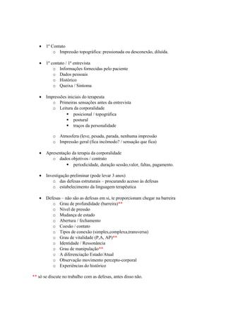 • 1º Contato
o Impressão topográfica: pressionada ou desconexão, diluída.
• 1º contato / 1ª entrevista
o Informações fornecidas pelo paciente
o Dados pessoais
o Histórico
o Queixa / Sintoma
• Impressões iniciais do terapeuta
o Primeiras sensações antes da entrevista
o Leitura da corporalidade
 posicional / topográfica
 postural
 traços da personalidade
o Atmosfera (leve, pesada, parada, nenhuma impressão
o Impressão geral (fica incômodo? / sensação que fica)
• Apresentação da terapia da corporalidade
o dados objetivos / contrato
 periodicidade, duração sessão,valor, faltas, pagamento.
• Investigação preliminar (pode levar 3 anos)
o das defesas estruturais – procurando acesso às defesas
o estabelecimento da linguagem terapêutica
• Defesas – não são as defesas em si, te proporcionam chegar na barreira
o Grau de profundidade (barreira)**
o Nível de pressão
o Mudança de estado
o Abertura / fechamento
o Coesão / contato
o Tipos de conexão (simples,complexa,transversa)
o Grau de vitalidade (P,A, AP)**
o Identidade / Ressonância
o Grau de manipulação**
o A diferenciação Estado/Atual
o Observação movimento percepto-corporal
o Experiências do histórico
** só se discute no trabalho com as defesas, antes disso não.
 
