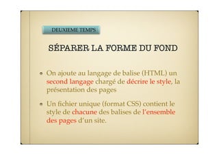 DEUXIEME TEMPS


SÉPARER LA FORME DU FOND

On ajoute au langage de balise (HTML) un
second langage chargé de décrire le style, la
présentation des pages

Un ﬁchier unique (format CSS) contient le
style de chacune des balises de l’ensemble
des pages d’un site.
 