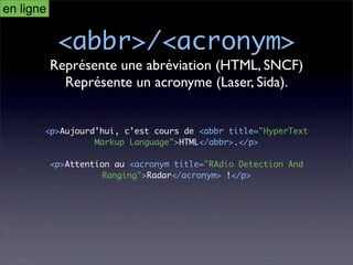 en ligne

            <abbr>/<acronym>
           Représente une abréviation (HTML, SNCF)
             Représente un acronyme (Laser, Sida).


       <p>Aujourd’hui, c’est cours de <abbr title="HyperText
                 Markup Language">HTML</abbr>.</p>

           <p>Attention au <acronym title="RAdio Detection And
                     Ranging">Radar</acronym> !</p>
 