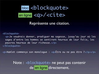 bloc  <blockquote>
           en ligne <q>/<cite>

                    Représente une citation.

<blockquote>
  <p>Je voudrais donner, prodiguer ma sagesse, jusqu’au jour où les
  sages d’entre les hommes se sentiront heureux de leur folie, les
  pauvres heureux de leur richesse.</p>
</blockquote>

<p>Hamlet commença son monologue : <q>Être ou ne pas être ?</q></p>



       Note : <blockquote> ne peut pas contenir
                de en ligne directement.
 
