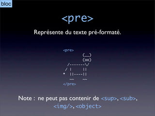 bloc

                      <pre>
            Représente du texte pré-formaté.

                       <pre>
                                (__)
                                (oo)
                         /-------/
                        / |     ||
                       * ||----||
                          ~~    ~~
                       </pre>



       Note : ne peut pas contenir de <sup>, <sub>,
                   <img/>, <object>
 