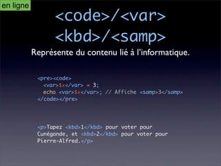 en ligne
                 <code>/<var>
                 <kbd>/<samp>
           Représente du contenu lié à l’informatique.

            <pre><code>
              <var>$x</var> = 3;
              echo <var>$x</var>; // Affiche <samp>3</samp>
            </code></pre>




            <p>Tapez <kbd>1</kbd> pour voter pour
            Cunégonde, et <kbd>2</kbd> pour voter pour
            Pierre-Alfred.</p>
 