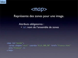 bloc

                             <map>
             Représente des zones pour une image.

                  Attributs obligatoires :
                   • id : nom de l’ensemble de zones




       <map id="monde">
         <area shape="rect" coords="0,0,100,90" href="france.html"
         alt="France" />
       </map>
 