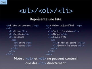 bloc

            <ul>/<ol>/<li>
                     Représente une liste.
   <p>Liste de courses :</p>   <p>À faire aujourd’hui :</p>
   <ul>                        <ol>
     <li>Pizza</li>              <li>Sortir le chien</li>
     <li>Patates</li>            <li>Manger</li>
     <li>Boissons                <li>Cours HTML
       <ul>                        <ul>
         <li>Bière</li>              <li>Finir le cours !</li>
         <li>Vodka</li>              <li>Donner le cours</li>
       </ul>                       </ul>
     </li>                       </li>
   </ul>                       </ol>

        Note : <ul> et <ol> ne peuvent contenir
               que des <li> directement.
 