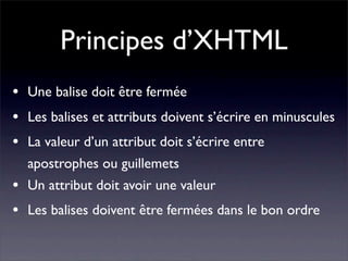 Principes d’XHTML
•   Une balise doit être fermée
•   Les balises et attributs doivent s’écrire en minuscules
•   La valeur d’un attribut doit s’écrire entre
    apostrophes ou guillemets
•   Un attribut doit avoir une valeur
•   Les balises doivent être fermées dans le bon ordre
 