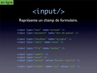 en ligne

                      <input/>
            Représente un champ de formulaire.

           <input type="text" name="prenom" />
           <input type="password" name="mot-de-passe" />

           <input type="checkbox" name="accepte" />
           <input type="radio" name="sexe" />

           <input type="file" name="avatar" />

           <input type="submit" />
           <input type="reset" />
           <input type="button" value="Bouton inutile" />

           <input type="hidden" name="sid" value="123" />
 
