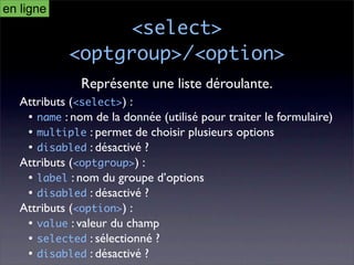 en ligne
                 <select>
            <optgroup>/<option>
               Représente une liste déroulante.
   Attributs (<select>) :
    • name : nom de la donnée (utilisé pour traiter le formulaire)
    • multiple : permet de choisir plusieurs options
    • disabled : désactivé ?
   Attributs (<optgroup>) :
    • label : nom du groupe d’options
    • disabled : désactivé ?
   Attributs (<option>) :
    • value : valeur du champ
    • selected : sélectionné ?
    • disabled : désactivé ?
 