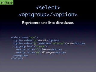 en ligne
                <select>
           <optgroup>/<option>
              Représente une liste déroulante.


      <select name="pays">
        <option value="ca">Canada</option>
        <option value="jp" selected="selected">Japon</option>
        <optgroup label="Europe">
          <option value="fr">France</option>
          <option value="de">Allemagne</option>
        </optgroup>
      </select>
 