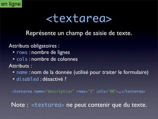 en ligne

                   <textarea>
           Représente un champ de saisie de texte.
   Attributs obligatoires :
    • rows : nombre de lignes
    • cols : nombre de colonnes
   Attributs :
    • name : nom de la donnée (utilisé pour traiter le formulaire)
    • disabled : désactivé ?

    <textarea name="description" rows="3" cols="80">…</textarea>


    Note : <textarea> ne peut contenir que du texte.
 