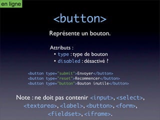 en ligne

                      <button>
                    Représente un bouton.

                    Attributs :
                     • type : type de bouton
                     • disabled : désactivé ?

           <button type="submit">Envoyer</button>
           <button type="reset">Recommencer</button>
           <button type="button">Bouton inutile</button>


      Note : ne doit pas contenir <input>, <select>,
        <textarea>, <label>, <button>, <form>,
                 <fieldset>, <iframe>.
 