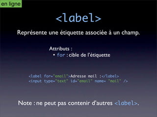 en ligne

                       <label>
      Représente une étiquette associée à un champ.

                    Attributs :
                     • for : cible de l’étiquette


           <label for="email">Adresse mail :</label>
           <input type="text" id="email" name= "mail" />




      Note : ne peut pas contenir d’autres <label>.
 