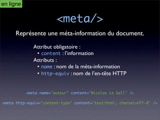en ligne

                        <meta/>
     Représente une méta-information du document.

              Attribut obligatoire :
               • content : l’information
              Attributs :
               • name : nom de la méta-information
               • http-equiv : nom de l’en-tête HTTP


           <meta name="auteur" content="Nicolas Le Gall" />

<meta http-equiv="content-type" content="text/html; charset=UTF-8" />
 