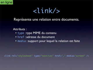 en ligne

                          <link/>
           Représente une relation entre documents.

           Attributs :
            • type : type MIME du contenu
            • href : adresse du document
            • media : support pour lequel la relation est faite



  <link rel="stylesheet" type="text/css" href="…" media="screen" />
 