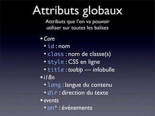 Attributs globaux
   Attributs que l’on va pouvoir
   utiliser sur toutes les balises

 • Core
  • id : nom
  • class : nom de classe(s)
  • style : CSS en ligne
  • title : tooltip — infobulle
 • i18n
  • lang : langue du contenu
  • dir : direction du texte
 • events
  • on* : événements
 
