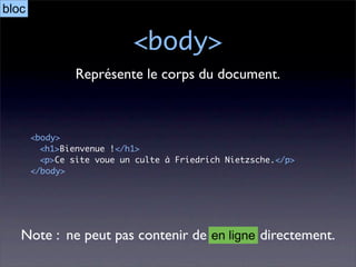 bloc

                           <body>
                Représente le corps du document.



       <body>
         <h1>Bienvenue !</h1>
         <p>Ce site voue un culte à Friedrich Nietzsche.</p>
       </body>




   Note : ne peut pas contenir de en ligne directement.
 