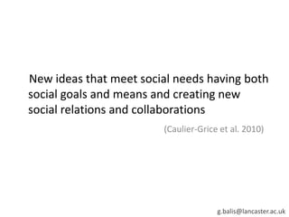 New ideas that meet social needs having both
social goals and means and creating new
social relations and collaborations
(Caulier-Grice et al. 2010)
g.balis@lancaster.ac.uk
 